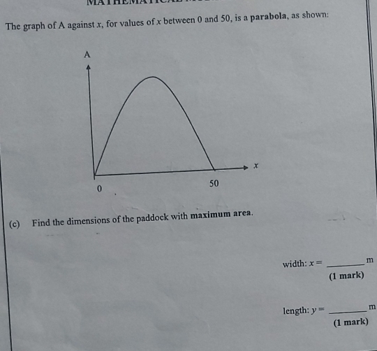 The graph of A against x, for values of x between 0 and 50, is a parabola, as shown: 
(c) Find the dimensions of the paddock with maximum area. 
width: x= _ m
(1 mark) 
length: y= _ m
(1 mark)