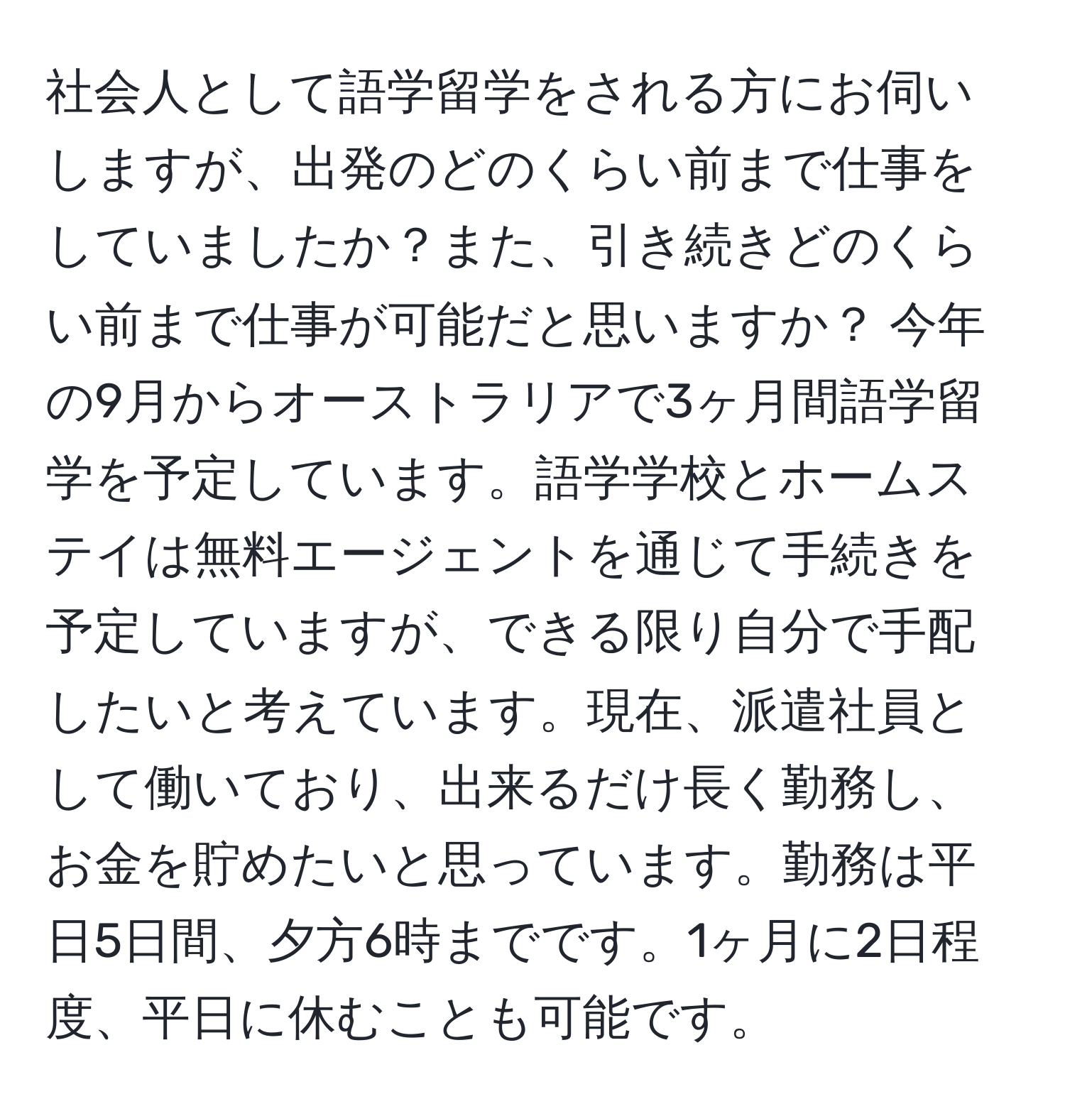 社会人として語学留学をされる方にお伺いしますが、出発のどのくらい前まで仕事をしていましたか？また、引き続きどのくらい前まで仕事が可能だと思いますか？ 今年の9月からオーストラリアで3ヶ月間語学留学を予定しています。語学学校とホームステイは無料エージェントを通じて手続きを予定していますが、できる限り自分で手配したいと考えています。現在、派遣社員として働いており、出来るだけ長く勤務し、お金を貯めたいと思っています。勤務は平日5日間、夕方6時までです。1ヶ月に2日程度、平日に休むことも可能です。