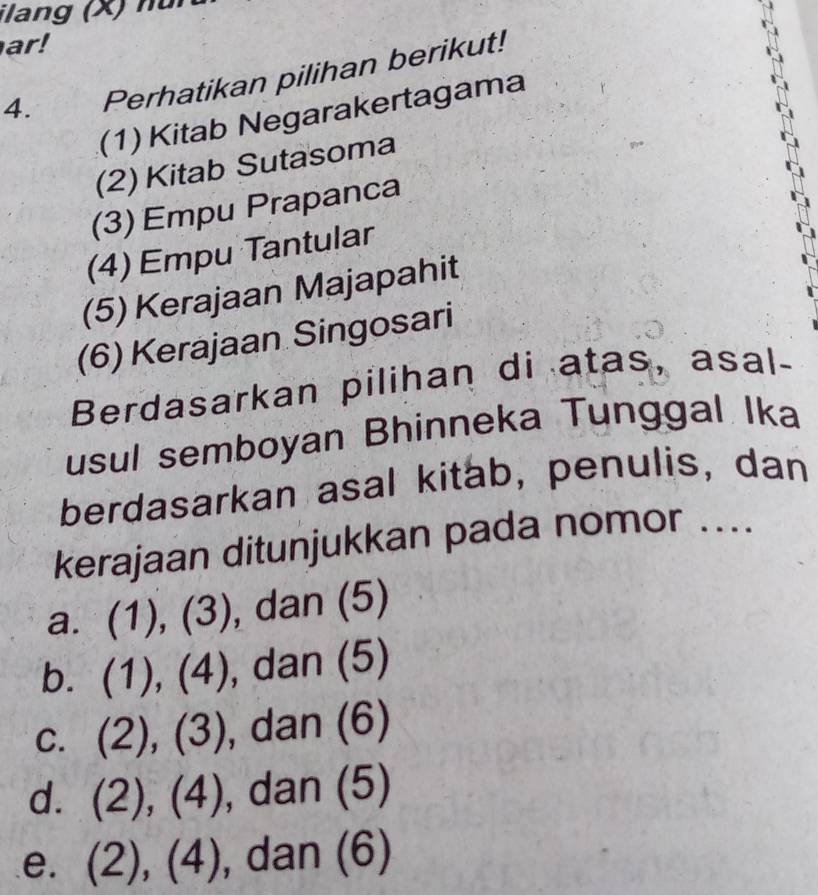 ilang (X) nu
ar!
4. Perhatikan pilihan berikut!
(1) Kitab Negarakertagama
(2) Kitab Sutasoma
(3) Empu Prapanca
(4) Empu Tantular
(5) Kerajaan Majapahit
(6) Kerajaan Singosari
Berdasarkan pilihan di atas, asal-
usul semboyan Bhinneka Tunggal Ika
berdasarkan asal kitab, penulis, dan
kerajaan ditunjukkan pada nomor ....
a. (1 ),(3) , dan (5)
b. (1),(4) , dan (5)
C. (2),(3) , dan (6)
d. (2),(4) , dan (5)
e. (2),(4) , da 11 5)