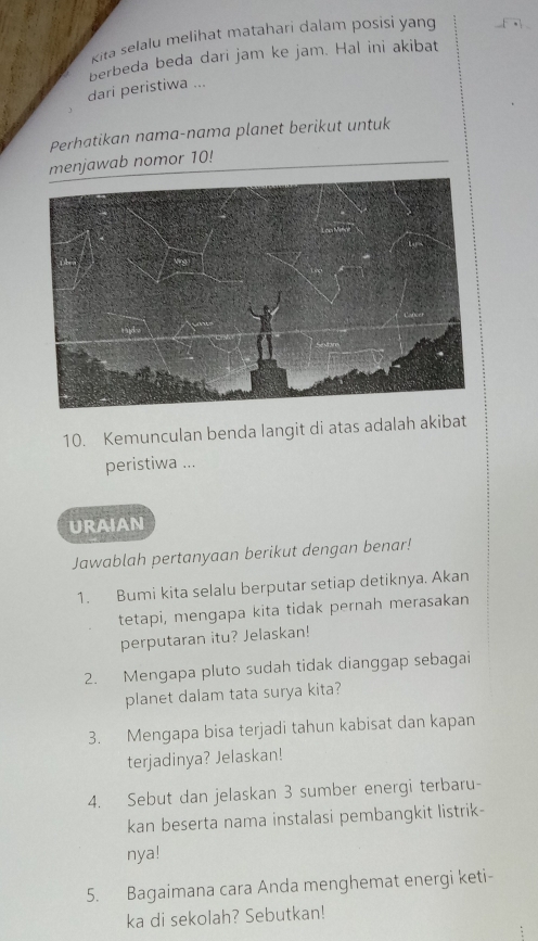 kita selalu melihat matahari dalam posisi yang 
berbeda beda dari jam ke jam. Hal ini akibat 
dari peristiwa ... 
Perhatikan nama-nama planet berikut untuk 
menjawab nomor 10! 
10. Kemunculan benda langit di atas adalah akibat 
peristiwa ... 
URAIAN 
Jawablah pertanyaan berikut dengan benar! 
1. Bumi kita selalu berputar setiap detiknya. Akan 
tetapi, mengapa kita tidak pernah merasakan 
perputaran itu? Jelaskan! 
2. Mengapa pluto sudah tidak dianggap sebagai 
planet dalam tata surya kita? 
3. Mengapa bisa terjadi tahun kabisat dan kapan 
terjadinya? Jelaskan! 
4. Sebut dan jelaskan 3 sumber energi terbaru- 
kan beserta nama instalasi pembangkit listrik- 
nya! 
5. Bagaimana cara Anda menghemat energi keti- 
ka di sekolah? Sebutkan!