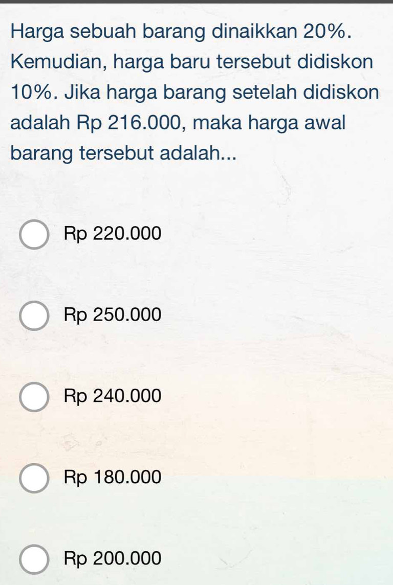 Harga sebuah barang dinaikkan 20%.
Kemudian, harga baru tersebut didiskon
10%. Jika harga barang setelah didiskon
adalah Rp 216.000, maka harga awal
barang tersebut adalah...
Rp 220.000
Rp 250.000
Rp 240.000
Rp 180.000
Rp 200.000