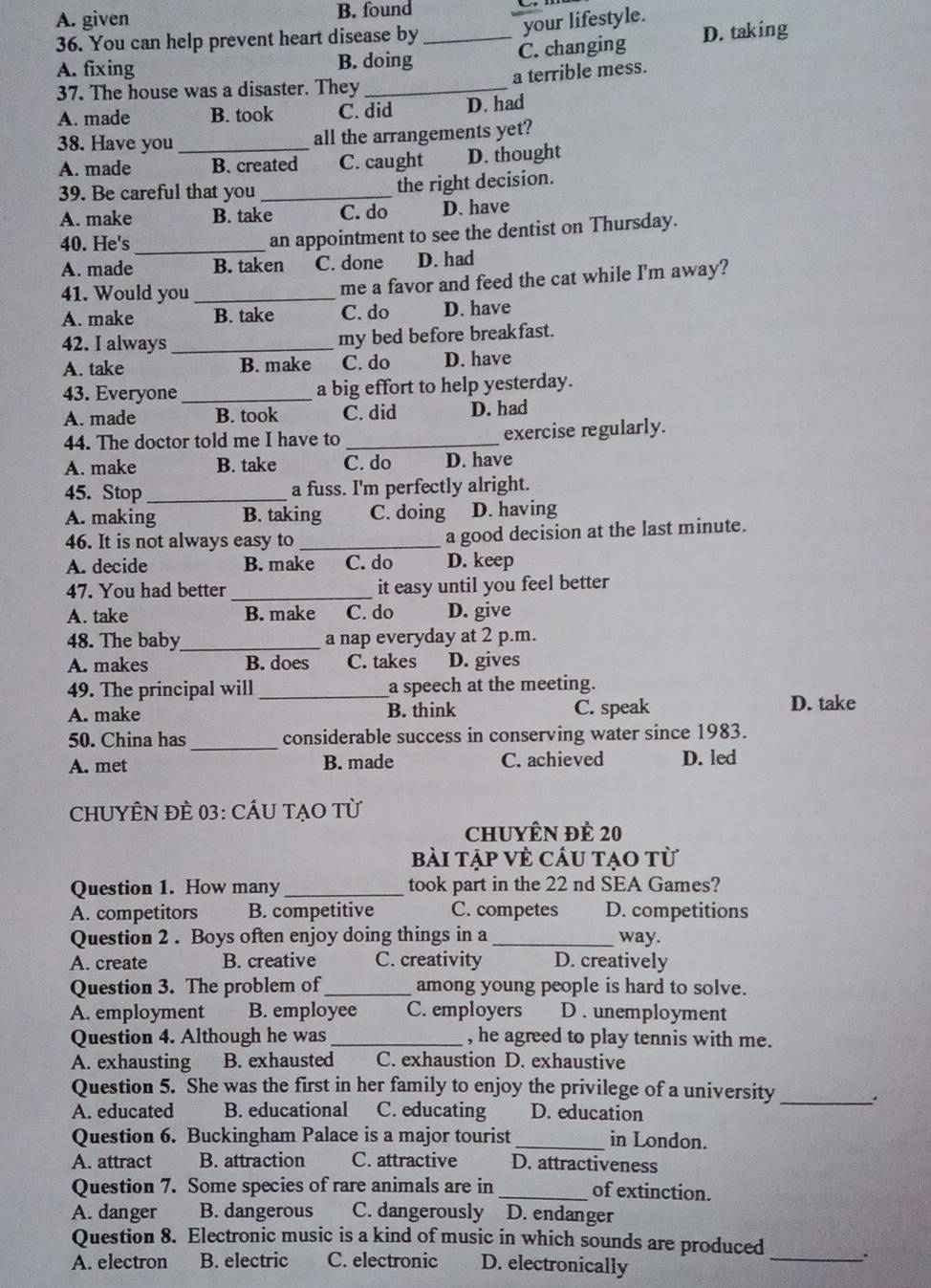 A. given B. found
your lifestyle.
36. You can help prevent heart disease by
A. fixing B. doing _C. changing D. taking
a terrible mess.
37. The house was a disaster. They_
A. made B. took C. did D. had
38. Have you _all the arrangements yet?
A. made B. created C. caught D. thought
39. Be careful that you _the right decision.
A. make B. take C. do D. have
40. He's_
an appointment to see the dentist on Thursday.
A. made B. taken C. done D. had
41. Would you _me a favor and feed the cat while I'm away?
A. make B. take C. do D. have
42. I always _my bed before breakfast.
A. take B. make C. do D. have
43. Everyone _a big effort to help yesterday.
A. made B. took C. did D. had
44. The doctor told me I have to _exercise regularly.
A. make B. take C. do D. have
45. Stop_ a fuss. I'm perfectly alright.
A. making B. taking C. doing D. having
46. It is not always easy to _a good decision at the last minute.
A. decide B. make C. do D. keep
47. You had better _it easy until you feel better
A. take B. make C. do D. give
48. The baby_ a nap everyday at 2 p.m.
A. makes B. does C. takes D. gives
49. The principal will _a speech at the meeting.
A. make B. think C. speak D. take
50. China has_ considerable success in conserving water since 1983.
A. met B. made C. achieved D. led
CHUYÊN ĐÈ 03: CÂU TẠO Từ
chuyên đề 20
bài tập vÈ cầu tạo từ
Question 1. How many _took part in the 22 nd SEA Games?
A. competitors B. competitive C. competes D. competitions
Question 2 . Boys often enjoy doing things in a _way.
A. create B. creative C. creativity D. creatively
Question 3. The problem of_ among young people is hard to solve.
A. employment B. employee C. employers D . unemployment
Question 4. Although he was _, he agreed to play tennis with me.
A. exhausting B. exhausted C. exhaustion D. exhaustive
Question 5. She was the first in her family to enjoy the privilege of a university
_.
A. educated B. educational C. educating D. education
Question 6. Buckingham Palace is a major tourist_ in London.
A. attract B. attraction C. attractive D. attractiveness
Question 7. Some species of rare animals are in_ of extinction.
A. danger B. dangerous C. dangerously D. endanger
Question 8. Electronic music is a kind of music in which sounds are produced _.
A. electron B. electric C. electronic D. electronically