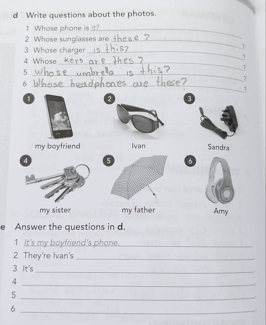 Write questions about the photos.
1 Whose phone is it?_
2 Whose sunglasses are_
3 Whose charger_
?
4 Whose_
?
?
_5
?
_6
?
1
2
3
my boyfriend Ivan Sandra
6
my sister my father Amy
e Answer the questions in d.
1 It’s my boyfriend’s phone._
2 They're Ivan's_
.
3 It's
_.
_4
_5
、
_6
.