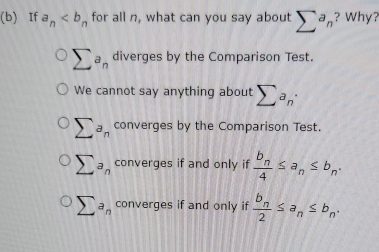 If a_n for all n, what can you say about sumlimits^an ? Why? vvully
sumlimits a_n diverges by the Comparison Test.
We cannot say anything about sumlimits a_n·
sumlimits a_n converges by the Comparison Test.
sumlimits a_n converges if and only if frac b_n4≤ a_n≤ b_n.
sumlimits a_n converges if and only if frac b_n2≤ a_n≤ b_n.