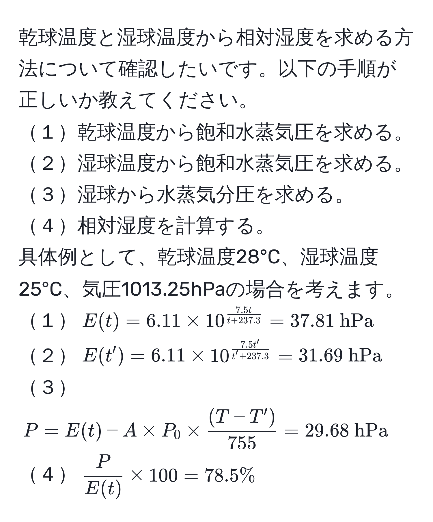 乾球温度と湿球温度から相対湿度を求める方法について確認したいです。以下の手順が正しいか教えてください。  
１乾球温度から飽和水蒸気圧を求める。  
２湿球温度から飽和水蒸気圧を求める。  
３湿球から水蒸気分圧を求める。  
４相対湿度を計算する。  
具体例として、乾球温度28°C、湿球温度25°C、気圧1013.25hPaの場合を考えます。  
１$E(t) = 6.11 * 10^(frac7.5t)t + 237.3 = 37.81  hPa$  
２$E(t') = 6.11 * 10^(frac7.5t')t' + 237.3 = 31.69  hPa$  
３$P = E(t) - A * P_0 *  ((T - T'))/755  = 29.68  hPa$  
４$ P/E(t)  * 100 = 78.5%$