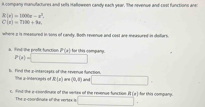 A company manufactures and sells Halloween candy each year. The revenue and cost functions are:
R(x)=1000x-x^2,
C(x)=7100+9x, 
where x is measured in tons of candy. Both revenue and cost are measured in dollars. 
a. Find the profit function P(x) for this company.
P(x)=□
b. Find the x-intercepts of the revenue function. 
The x-intercepts of R(x) are (0,0) and □. 
c. Find the x-coordinate of the vertex of the revenue function R(x) for this company. 
The x-coordinate of the vertex is □.