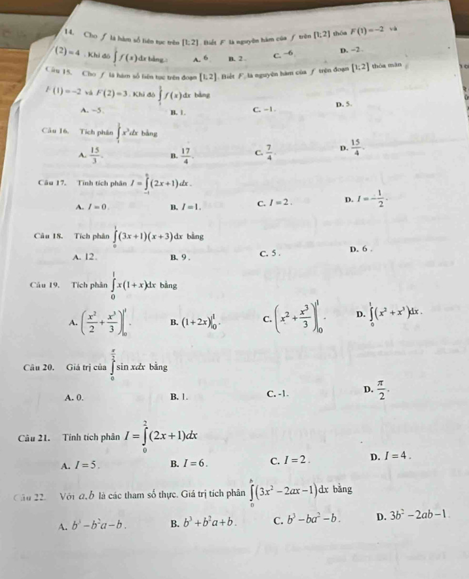 Cho ƒ là hàm số liên tục trên [1;2] Biết F là nguyên hàm của / trên [1;2] thóa F(1)=-2 yà
C. −6 D. −2.
(2)=4. Khi đō ∈t f(x)dx A. 6 B. 2 0
Cầu 15, Cho / là hàm số liên tục trên đoạn [1,2] Biết F là nguyên hàm của ƒ trên đoạn [1;2] thòa mǎn
F(1)=-2 yà F(2)=3 Khi đỏ ∈tlimits _1^(1f(x)dx bàng
A. −5 B. 1. C. -1 D. 5.
Câu 16, Tích phân ∈t _1^3x^3)dx bàng
A.  15/3 . B.  17/4 .  7/4 .
C.
D.  15/4 .
Câu 17. Tính tích phân I=∈tlimits _(-1)^0(2x+1)dx.
A. I=0. B. I=1.
C. I=2.
D. I=- 1/2 .
Câu 18. Tích phản ∈tlimits _0^(1(3x+1)(x+3) dx bằng
A. 12. B. 9 . c. 5 . D. 6 .
Cầu 19, Tích phân ∈tlimits _0^1x(1+x)dx bàng
A. (frac x^2)2+ x^3/3 )|_0^(1 B. (1+2x)|_0^1. C. (x^2)+ x^3/3 )|_0^(1 D. ∈tlimits _0^1(x^2)+x^3)dx.
Câu 20. Giá trị của ∈tlimits _0^((frac π)2)sin xdx bǎng
A. 0. B. 1. C. -1.
D.  π /2 .
Câu 21. Tính tích phân I=∈tlimits _0^(2(2x+1)dx
A. I=5. B. I=6.
C. I=2. D. I=4.
Cầu 22.  Với đ ỗ là các tham số thực. Giá trị tích phân ∈tlimits _0^(∈fty)(3x^2)-2ax-1)dx bàng
A. b^3-b^2a-b. B. b^3+b^2a+b. C. b^3-ba^2-b. D. 3b^2-2ab-1