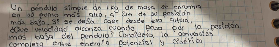 Un pendulo spmple de lkg de masa se encuentra 
en so punto mas alto, a 2m de so eosicion 
mas baga, so se dosa caer desde esa aluia, 
dave velocidad alcanza wando easa por 10 posidon 
mas basa dol pendulo? Considera la conversion 
completa entre energia potencial y cinetica