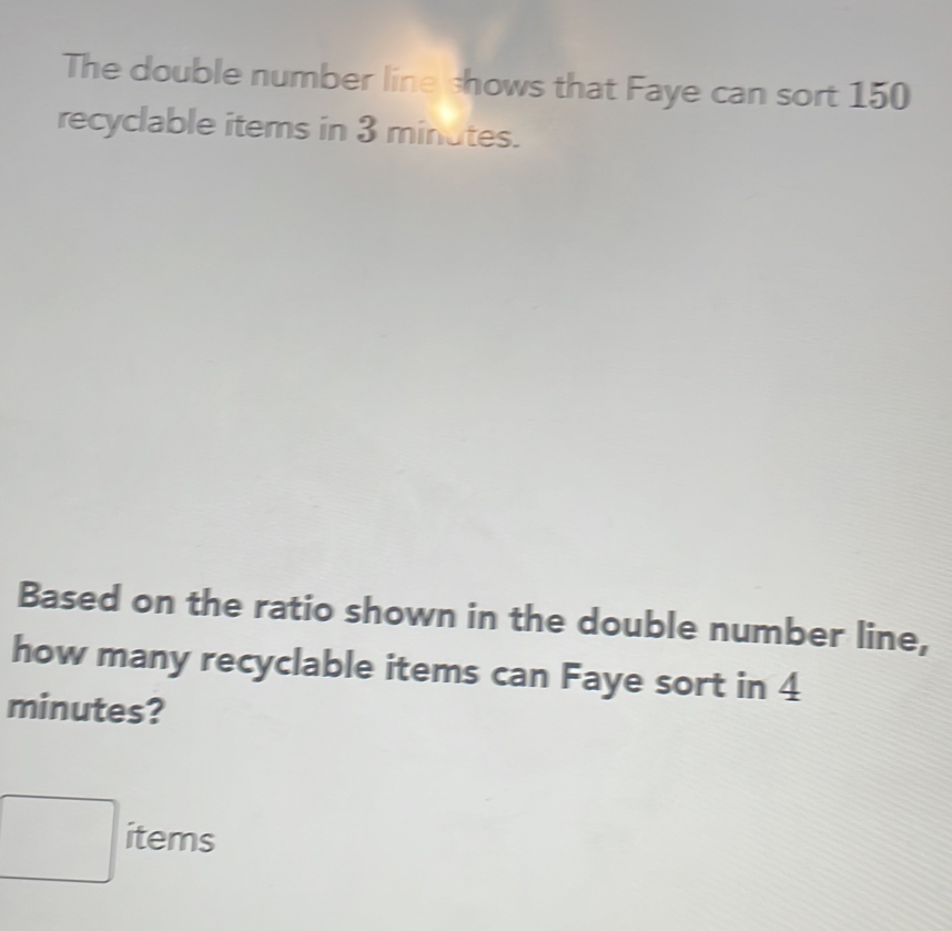 The double number line shows that Faye can sort 150
recyclable items in 3 minutes.
Based on the ratio shown in the double number line,
how many recyclable items can Faye sort in 4
minutes?
items