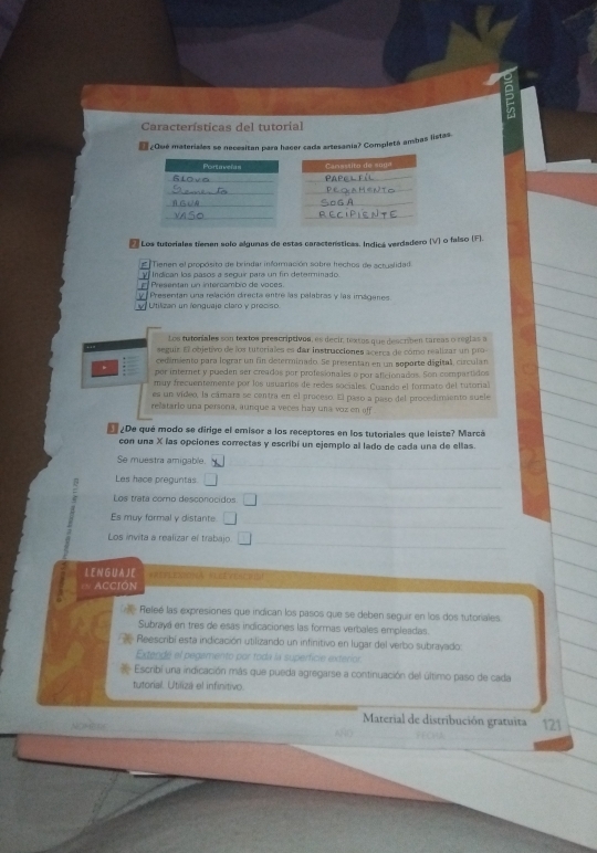 Características del tutorial
 ¿Qué materiales se necesitan para hacer cada artesania? Completá ambas listas.
Los tuteriales tiemen solo algunas de estas caractenísticas. Indicá verdadero (V) o falso (F).
= Tienen el propósito de brindar información sobre hechos de actualidad
γ  Indican los pasos a seguir para un fin determinado.
Presentan un intercambio de voces.
y Presentan una relación directa entre las palabras y las imágenes
Utilizan un lenguaje claro y preciso
Los tutoriales son textos prescriptivos, es decir, textas que describen tareas o réglas a
seguis El objetivo de los tutoriales es dar instrucciones acercs de como realizar un pro
cedimiento para lograr un fin determinado. Se presentan en un soporte digital, circulan
* por internet y pueden ser creados par profesionales o por aficionados. Son compartidos
muy frecuentemente por los usuarios de redes sociales. Cuando el formato del tutorial
es un video, la cámara se centra en el proceso. El paso a paso del procedimiento suele
relatario una persona, aunque a veces hay una voz en off
¿De qué modo se dirige el emisor a los receptores en los tutoriales que leiste? Marcá
con una X las opciones correctas y escribí un ejemplo al lado de cada una de ellas.
Se muestra amigable.
Les hace preguntas □
: Los trata como desconocidos □
Es muy formal y distante. □
Los invita a realizar el trabajo. □
L E N G U AJ E *REFLENIONA VLERYERCHE
= ACCIÓN
Refeé las expresiones que indican los pasos que se deben seguir en los dos tutoriales
Subrayá en tres de esas indicaciones las formas verbales empleadas.
Reescribi esta indicación utilizando un infinitivo en lugar del verbo subrayado:
Extendé el pegamento por toda la superficie exterion
Escribi una indicación más que pueda agregarse a continuación del último paso de cada
tutorial. Utilizá el infinitivo.
_
Material de distribución gratuita 121