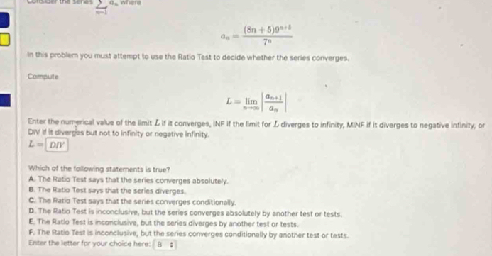 Lorsider the seres sumlimits _(n=1)^(a_n) where
a_n= ((8n+5)9^(n+5))/7^n 
In this problem you must attempt to use the Ratio Test to decide whether the series converges.
Compute
L=limlimits _nto ∈fty |frac a_n+1a_n|
Enter the numerical value of the limit L If it converges, INF if the limit for L diverges to infinity, MINF if it diverges to negative infinity, or
DIV If it diverges but not to infinity or negative infinity.
L=DIV
Which of the following staterents is true?
A. The Ratio Test says that the series converges absolutely.
B. The Ratio Test says that the series diverges.
C. The Ratio Test says that the series converges conditionally.
D. The Ratio Test is inconclusive, but the series converges absolutely by another test or tests.
E. The Ratlo Test is inconclusive, but the series diverges by another test or tests.
F. The Ratio Test is inconclusive, but the series converges conditionally by another test or tests.
Enter the letter far your choice here: | B