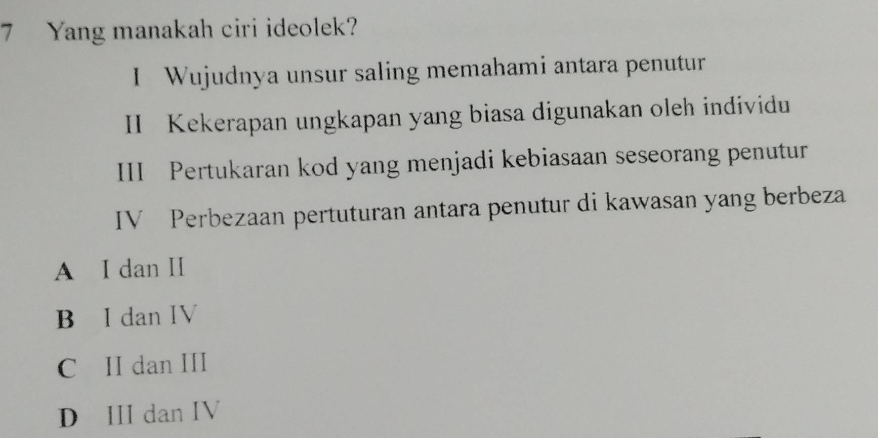 Yang manakah ciri ideolek?
I Wujudnya unsur saling memahami antara penutur
II Kekerapan ungkapan yang biasa digunakan oleh individu
III Pertukaran kod yang menjadi kebiasaan seseorang penutur
IV Perbezaan pertuturan antara penutur di kawasan yang berbeza
A I dan II
B I dan IV
C II dan III
D III dan IV