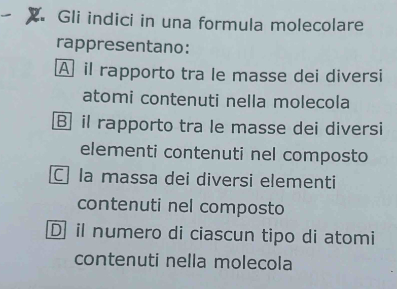 Gli indici in una formula molecolare
rappresentano:
A il rapporto tra le masse dei diversi
atomi contenuti nella molecola
B il rapporto tra le masse dei diversi
elementi contenuti nel composto
C la massa dei diversi elementi
contenuti nel composto
D il numero di ciascun tipo di atomi
contenuti nella molecola