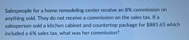 Salespeople for a home remodeling center receive an 8% commission on 
anything sold. They do not receive a commission on the sales tax. If a 
salesperson sold a kitchen cabinet and countertop package for $885.65 which 
included a 6% sales tax, what was her commission?