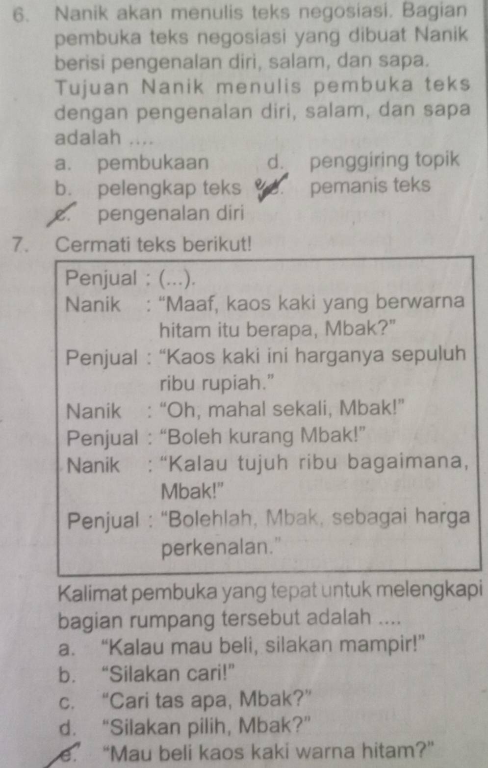 Nanik akan menulis teks negosiasi. Bagian
pembuka teks negosiasi yang dibuat Nanik
berisi pengenalan dirì, salam, dan sapa.
Tujuan Nanik menulis pembuka teks
dengan pengenalan diri, salam, dan sapa
adalah ....
a. pembukaan d. penggiring topik
b. pelengkap teks pemanis teks
c. pengenalan diri
7. Cermati teks berikut!
Penjual : (...).
Nanik : “Maaf, kaos kaki yang berwarna
hitam itu berapa, Mbak?"
Penjual : “Kaos kaki ini harganya sepuluh
ribu rupiah.”
Nanik : “Oh, mahal sekali, Mbak!”
Penjual : “Boleh kurang Mbak!”
Nanik : “Kalau tujuh ribu bagaimana,
Mbak!"
Penjual : “Bolehlah, Mbak, sebagai harga
perkenalan."
Kalimat pembuka yang tepat untuk melengkapi
bagian rumpang tersebut adalah ....
a. “Kalau mau beli, silakan mampir!”
b. “Silakan cari!”
c. “Cari tas apa, Mbak?”
d. “Silakan pilih, Mbak?”
e.’ “Mau beli kaos kaki warna hitam?”