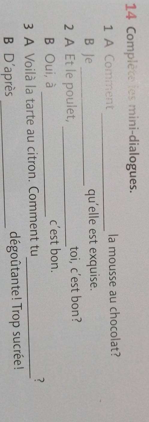 Complète les mini-dialogues. 
1 A Comment _la mousse au chocolat? 
B Je _qu'elle est exquise. 
2 A Et le poulet, _toi, c’est bon? 
B Oui, à _c’est bon. 
3 A Voilà la tarte au citron. Comment tu_ 
? 
B D'après _dégoûtante! Trop sucrée!