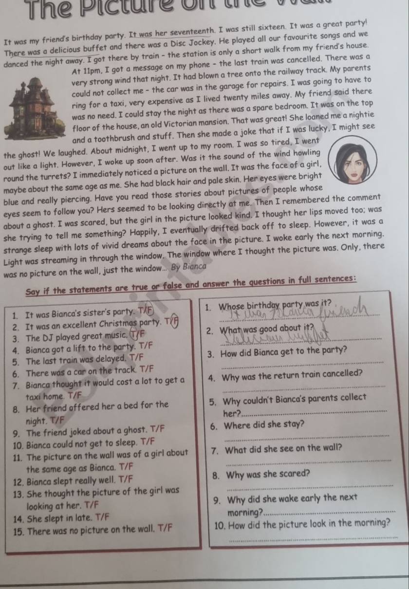 Thể Picture on th
It was my friend's birthday party. It was her seventeenth. I was still sixteen. It was a great party!
There was a delicious buffet and there was a Disc Jockey. He played all our favourite songs and we
danced the night away. I got there by train - the station is only a short walk from my friend's house.
t 11pm, I got a message on my phone - the last train was cancelled. There was a
ery strong wind that night. It had blown a tree onto the railway track. My parents
ould not collect me - the car was in the garage for repairs. I was going to have to
ing for a taxi, very expensive as I lived twenty miles away. My friend said there
as no need. I could stay the night as there was a spare bedroom. It was on the top
loor of the house, an old Victorian mansion. That was great! She loaned me a nightie
nd a toothbrush and stuff. Then she made a joke that if I was lucky, I might see
the ghost! We laughed. About midnight, I went up to my room. I was so tired, I went
out like a light. However, I woke up soon after. Was it the sound of the wind howling
round the turrets? I immediately noticed a picture on the wall. It was the face of a girl,
maybe about the same age as me. She had black hair and pale skin. Her eyes were bright
blue and really piercing. Have you read those stories about pictures of people whose
eyes seem to follow you? Hers seemed to be looking directly at me. Then I remembered the comment
about a ghost. I was scared, but the girl in the picture looked kind. I thought her lips moved too; was
she trying to tell me something? Happily, I eventually drifted back off to sleep. However, it was a
strange sleep with lots of vivid dreams about the face in the picture. I woke early the next morning.
Light was streaming in through the window. The window where I thought the picture was. Only, there
was no picture on the wall, just the window... By Bianca
Say if the statements are true or false and answer the questions in full sentences:
1. It was Bianca's sister's party. a 1. Whose birthday party was it?
2. It was an excellent Christmas party. T(
3. The DJ played great music. TF 2. What was good about it?
4. Bianca got a lift to the party. T/F
5. The last train was delayed. T/F 3. How did Bianca get to the party?
6. There was a car on the track. T/F
7. Bianca thought it would cost a lot to get a 4. Why was the return train cancelled?
taxi home. T/F
8. Her friend offered her a bed for the 5. Why couldn't Bianca's parents collect
her?
night. T/F
9. The friend joked about a ghost. T/F 6. Where did she stay?
10. Bianca could not get to sleep. T/F
_
11. The picture on the wall was of a girl about 7. What did she see on the wall?
the same age as Bianca. T/F
_
12. Bianca slept really well. T/F 8. Why was she scared?
13. She thought the picture of the girl was
_
looking at her. T/F 9. Why did she wake early the next
14. She slept in late. T/F morning?._
_
15. There was no picture on the wall. T/F 10. How did the picture look in the morning?