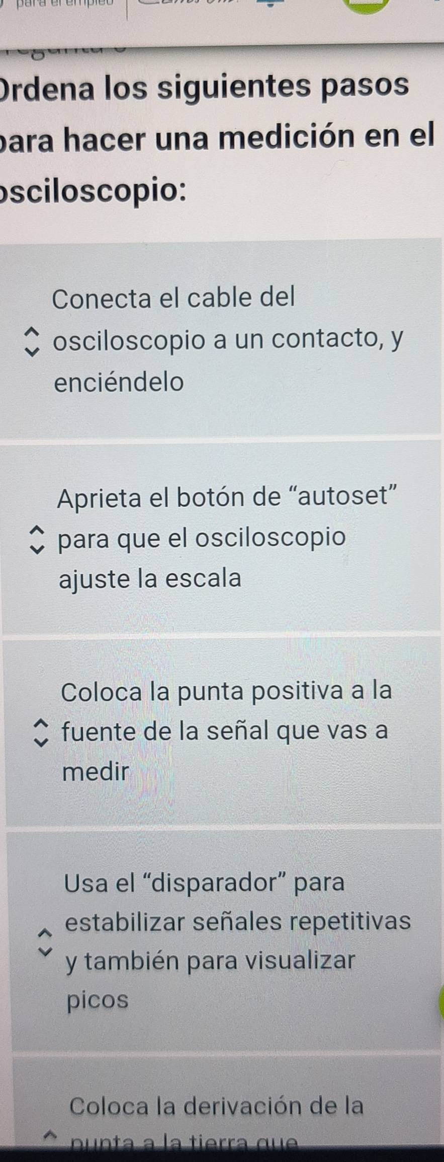 Ordena los siguientes pasos 
para hacer una medición en el 
osciloscopio: 
Conecta el cable del 
osciloscopio a un contacto, y 
enciénde lo 
Aprieta el botón de “autoset” 
para que el osciloscopio 
ajuste la escala 
Coloca la punta positiva a la 
fuente de la señal que vas a 
medir 
Usa el “disparador” para 
estabilizar señales repetitivas 
y también para visualizar 
picos 
Coloca la derivación de la 
nunta a la tierra que