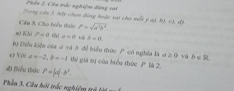 Phần 2. Câu trắc nghiệm đủng sai 
Trong câu 5, hãy chọn đủng hoặc sai cho mỗi ja),b),c),d). 
Câu 5. Cho biểu thức P=sqrt(a^2b^4). 
a) Khi P=0 thì a=0 và b=0. 
b) Điều kiện của # và b để biểu thức P có nghĩa là a≥ 0 và b∈ R. 
c) Với a=-2, b=-1 thì giá trị của biểu thức P là 2. 
đ) Biểu thức P=|a|· b^2. 
Phần 3. Câu hồi trắc nghiệm trả lời