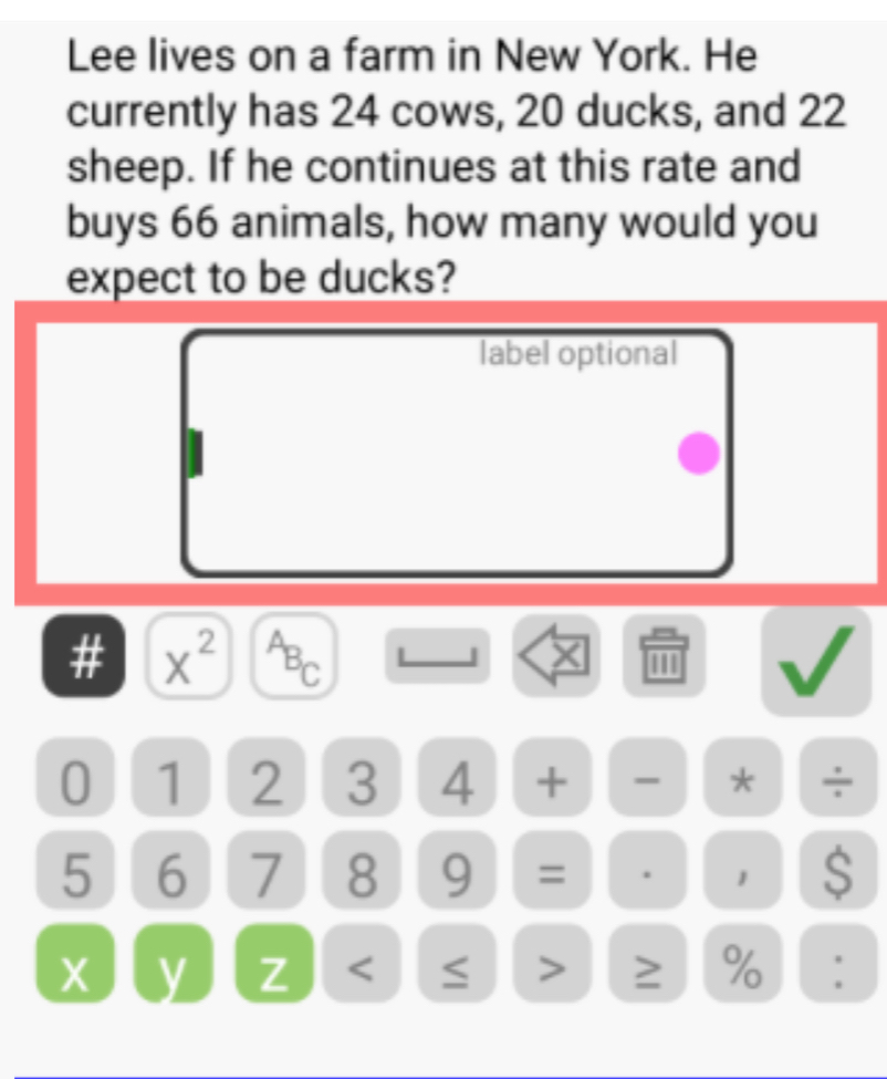 Lee lives on a farm in New York. He 
currently has 24 cows, 20 ducks, and 22
sheep. If he continues at this rate and 
buys 66 animals, how many would you 
expect to be ducks? 
label optional 
# x^(2^AB_C) L J a I
0 1 2 3 4 + - * ÷
5 6 7 8 9 = . 1 $
X y Z < ≤ > ≥ % :