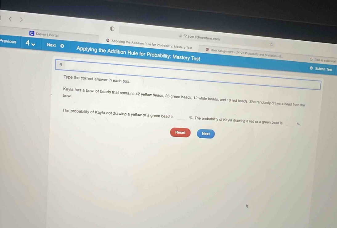 f2.app.edmentum.com 
Clever | Portal Applying the Addition Rule for Probability: Mastery Test 
Previous 4 Next Applying the Addition Rule for Probability: Mastery Test 
User Assignment - 24-25 Probability and Stalistics - B.. 7)40 es a decimal 
4 
Submit Test 
Type the correct answer in each box. 
bowl. 
Kayla has a bowl of beads that contains 42 yellow beads, 28 green beads, 12 white beads, and 18 red beads. She randomly draws a bead from the 
The probability of Kayla not drawing a yellow or a green bead is _ %. The probability of Kayla drawing a red or a green bead is _ %
Reset Next