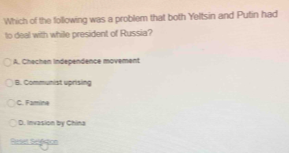 Which of the following was a problem that both Yeltsin and Putin had
to deal with while president of Russia?
A. Chechen Independence movement
B. Communist uprising
C. Famine
D. Invasion by China
Reset Selistion