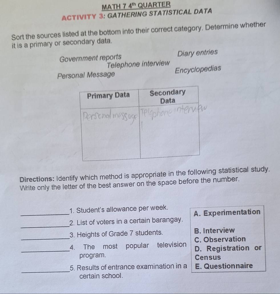 MATH 7 4^(th) QUARTER
ACTIVITY 3: GATHERING STATISTICAL DATA
Sort the sources listed at the bottom into their correct category. Determine whether
it is a primary or secondary data.
Government reports Diary entries
Telephone interview
Personal Message Encyclopedias
Directions: Identify which method is appropriate in the following statistical study.
Write only the letter of the best answer on the space before the number.
_
1. Student's allowance per week.
A. Experimentation
_
2. List of voters in a certain barangay.
_
3. Heights of Grade 7 students.
B. Interview
C. Observation
_4. The most popular television D. Registration or
program. Census
_
5. Results of entrance examination in a E Questionnaire
certain school.