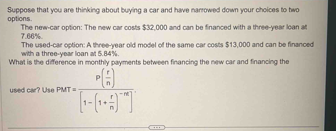 Suppose that you are thinking about buying a car and have narrowed down your choices to two 
options. 
The new-car option: The new car costs $32,000 and can be financed with a three-year loan at
7.66%. 
The used-car option: A three-year old model of the same car costs $13,000 and can be financed 
with a three-year loan at 5.84%. 
What is the difference in monthly payments between financing the new car and financing the 
used car? Use PMT=frac P( r/n )[1-(1+ r/n )^-n].