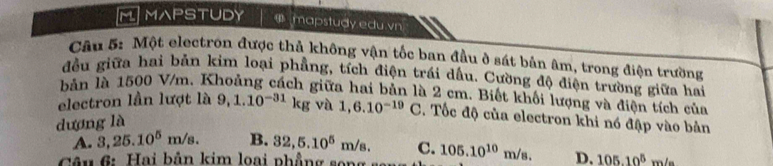 MAPSTUDY ω mapstudy edu.vn
Cầu 5: Một electron được thả không vận tốc ban đầu ở sát bản âm, trong điện trường
đều giữa hai bản kim loại phẳng, tích điện trái dấu. Cường độ điện trường giữa hai
bản là 1500 V/m. Khoảng cách giữa hai bản là 2 cm. Biết khối lượng và điện tích của
electron lần lượt là 9,1.10^(-31)kg và
dương là 1,6.10^(-19)C. Tốc độ của electron khi nó đập vào bản
A. 3,25.10^5m/s. B. 32, 5.10^5m/s. C.
Câu 6: Hai bản kim loại phẳng song 105.10^(10)m/s. D. 105.10^5m/s