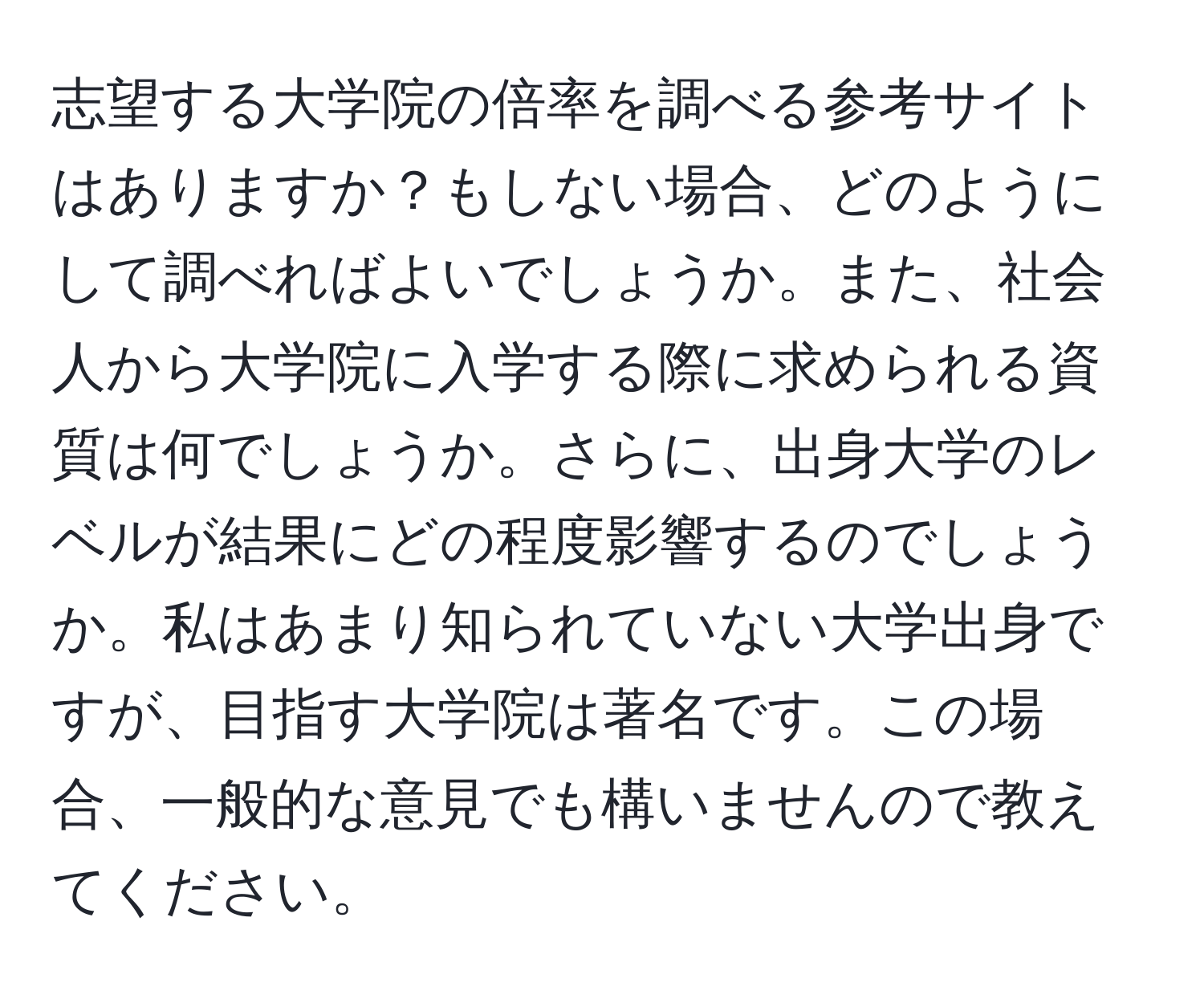 志望する大学院の倍率を調べる参考サイトはありますか？もしない場合、どのようにして調べればよいでしょうか。また、社会人から大学院に入学する際に求められる資質は何でしょうか。さらに、出身大学のレベルが結果にどの程度影響するのでしょうか。私はあまり知られていない大学出身ですが、目指す大学院は著名です。この場合、一般的な意見でも構いませんので教えてください。