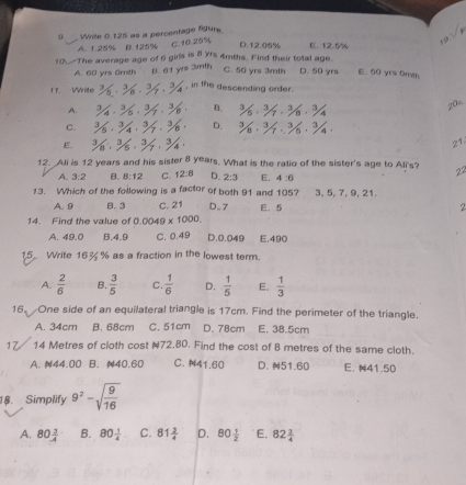 Write 0.125 as a percentage figure
A. 1.25% B.125% C.10.25%
D.12.05% E. 12.5%
10. The average age of 6 ginls is 8 Yfs 4mths. Find their total age. C. 50 yrs 3mth D. 50 yrs E. 60 yrs 0mth
A. 60 yrs 0mth B. 61 yrs 3mth
11. Write^1/_8 ,  ,  , in the descending order.
A. 3/4· 3/5· 3/7· 3/8 B. 3/6· 3/7· 3/8· 3/4
20
C. 3/6· 3/4· 3/7· 3/6 D. ^3/_6·^(3/_7· ^3/_5· ^3/_4
E. 3/8· 3/5,3/7,3/4 21
12. Ali is 12 years and his sister 8 years. What is the ratio of the sister's age to Ali's? 22
A. 3:2 B. 8:12 C. 12:8 D. 2:3 E. 4:6
13. Which of the following is a factor of both 91 and 105? 3, 5, 7, 9, 21.
A. 9 B. 3 C. 21 D. 7 E. 5 2
14. Find the value of 0.0049* 1000.
A. 49.0 B.4.9 C. 0.49 D.0.049 E.490
15 Write 16% % as a fraction in the lowest term.
A. frac 2)6 B.  3/5  C.  1/6  D.  1/5  E.  1/3 
16. One side of an equilateral triangle is 17cm. Find the perimeter of the triangle.
A. 34cm B. 68cm C. 51cm D. 78cm E, 38.5cm
17/ 14 Metres of cloth cost #72.80. Find the cost of 8 metres of the same cloth.
A. N44.00 B. 40.60 C. 41.60 D. 51.60 E. 41.50
18. Simplify 9^2-sqrt(frac 9)16
A. 80 1/4  B. 80 1/4  C. 81 3/4  D. 80 1/2  E. 82 3/4 