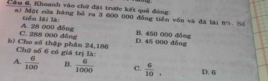 Khoanh vào chữ đặt trước kết quả đúng:
a) Một cửa hàng bỏ ra 3 600 000 đồng tiền vốn và đã lãi 8%. Số
tiền lãi là:
A. 28 000 đồng B. 450 000 đồng
C. 288 000 đồng D. 45 000 đồng
b) Cho số thập phân 24,186
Chữ số 6 có giá trị là:
A.  6/100  B.  6/1000  C.  6/10 .
D. 6