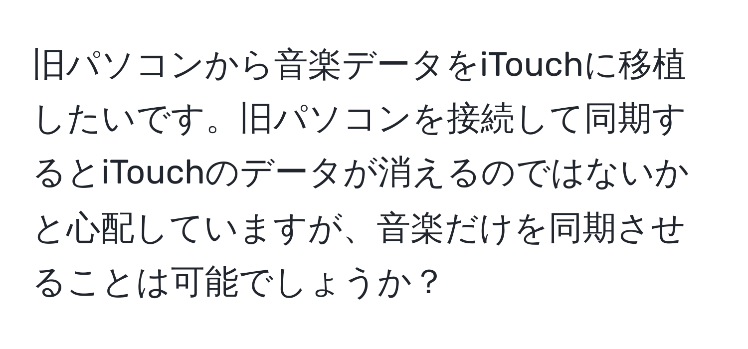 旧パソコンから音楽データをiTouchに移植したいです。旧パソコンを接続して同期するとiTouchのデータが消えるのではないかと心配していますが、音楽だけを同期させることは可能でしょうか？