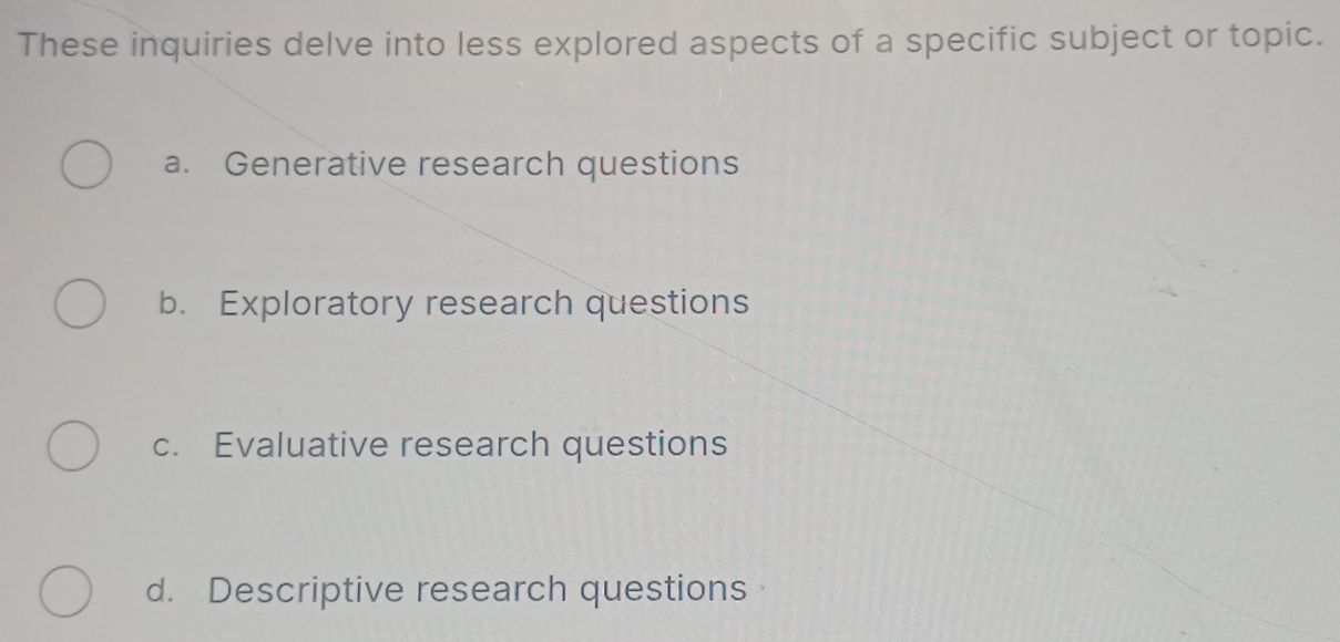 These inquiries delve into less explored aspects of a specific subject or topic.
a. Generative research questions
b. Exploratory research questions
c. Evaluative research questions
d. Descriptive research questions