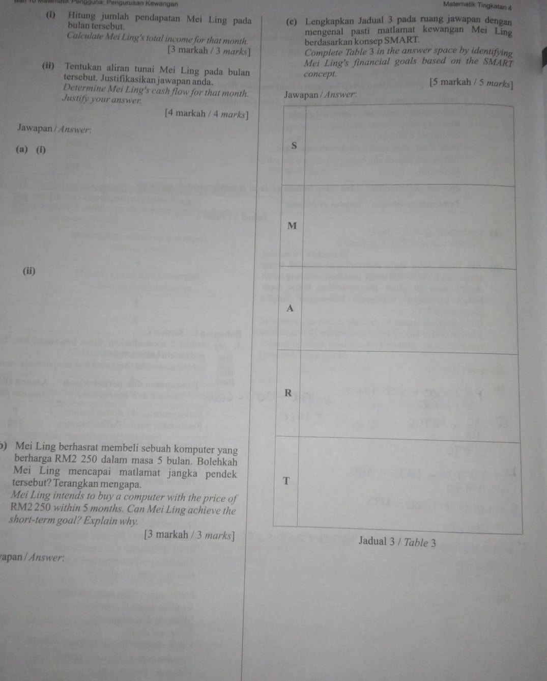 Satk Pengguna: Pengurusan Kewangan 
Matematik Tingkatan 4 
(i) Hitung jumlah pendapatan Mei Ling pada (c) Lengkapkan Jadual 3 pada ruang jawapan dengan 
bulan tersebut. 
mengenal pasti matlamat kewangan Mei Ling 
Calculate Mei Ling's total income for that month. 
berdasarkan konsep SMART. 
[3 markah / 3 marks] Complete Table 3 in the answer space by identifying 
Mei Ling's financial goals based on the SMART 
(ii) Tentukan aliran tunai Mei Ling pada bulan concept. [5 markah / 5 marks] 
tersebut. Justifikasikan jawapan anda. 
Determine Mei Ling's cash flow for that month. 
Justify your answer. 
[4 markah / 4 marks] 
Jawapan / Answer: 
(a) (i) 
(ii) 
) Mei Ling berhasrat membeli sebuah komputer yang 
berharga RM2 250 dalam masa 5 bulan. Bolehkah 
Mei Ling mencapai matlamat jangka pendek 
tersebut? Terangkan mengapa. 
Mei Ling intends to buy a computer with the price of
RM2 250 within 5 months. Can Mei Ling achieve the 
short-term goal? Explain why. 
[3 markah / 3 marks] 
vapan / Answer: