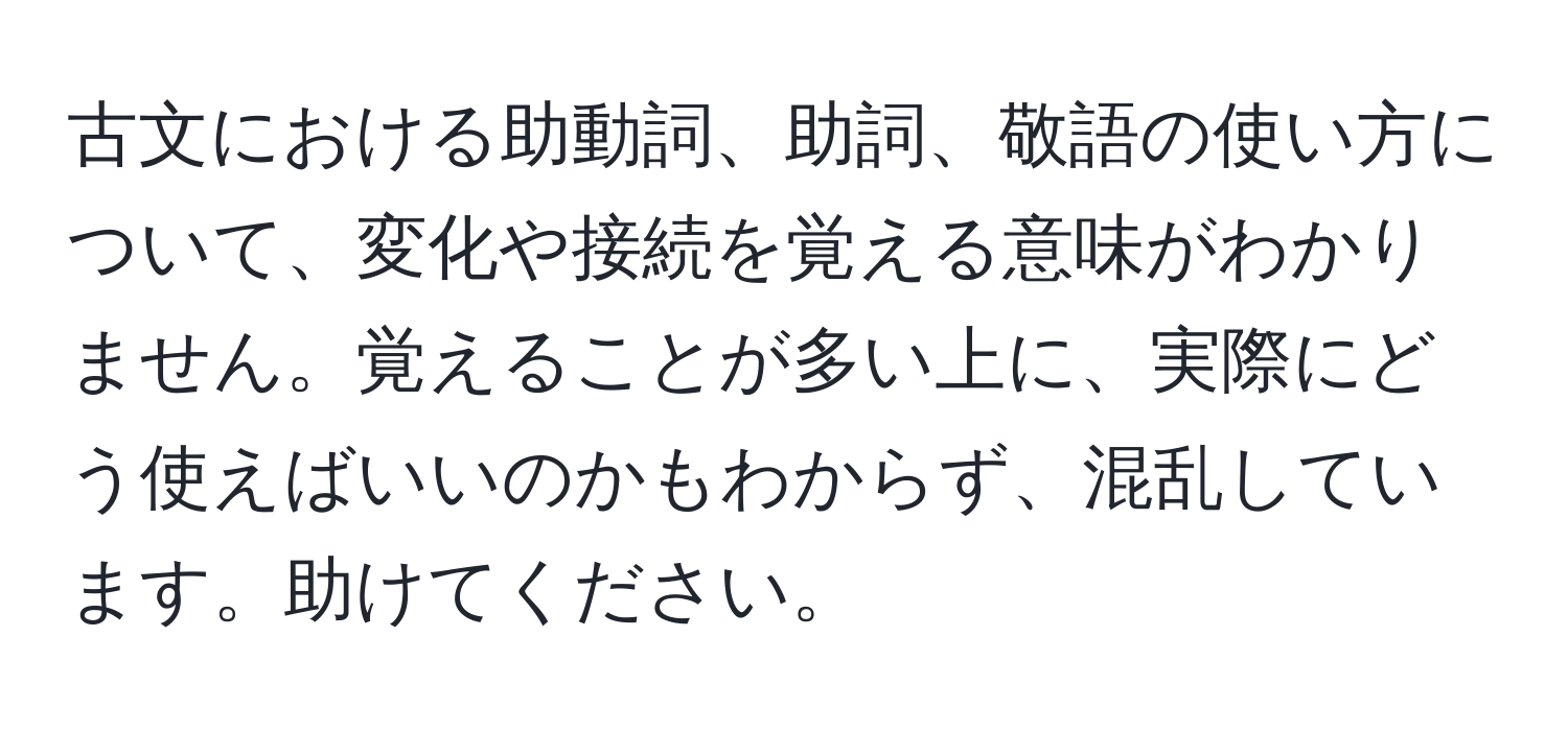 古文における助動詞、助詞、敬語の使い方について、変化や接続を覚える意味がわかりません。覚えることが多い上に、実際にどう使えばいいのかもわからず、混乱しています。助けてください。