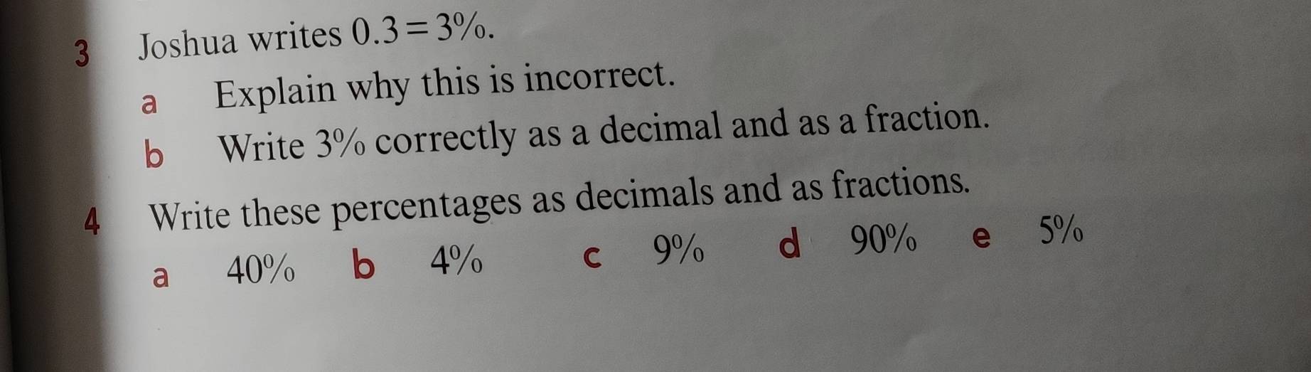 Joshua writes 0.3=3%. 
a Explain why this is incorrect.
b Write 3% correctly as a decimal and as a fraction.
4 Write these percentages as decimals and as fractions.
a 40% b 4% c 9% d 90% e 5%