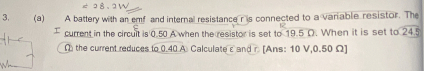 A battery with an emf and internal resistance r is connected to a variable resistor. The 
current in the circuit is 0.50 A when the resistor is set to 19.5 Ω. When it is set to 24.5
Ω the current reduces to 0.40 A. Calculate ε and r. [Ans: 10 V, 0.50 Ω ]