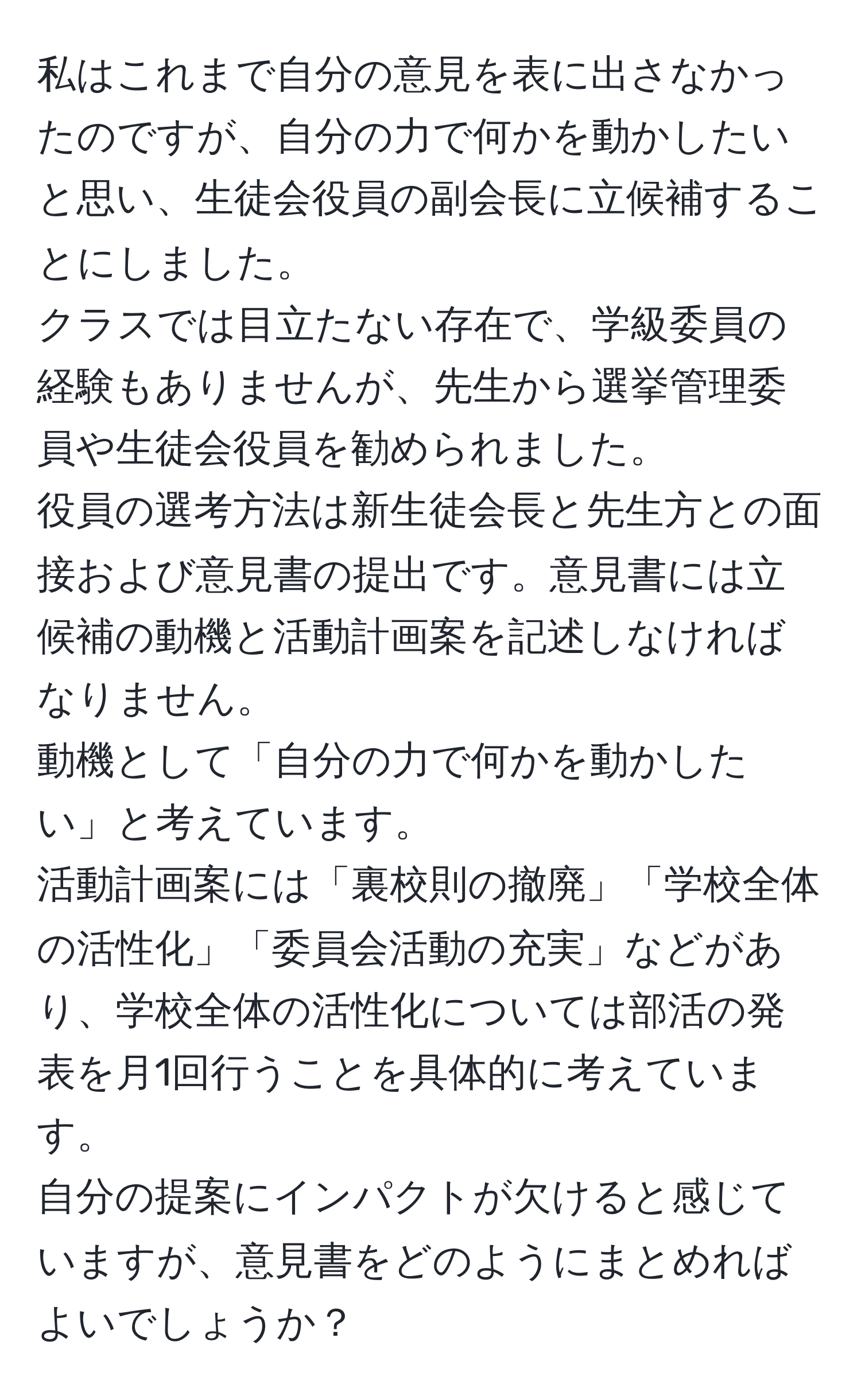 私はこれまで自分の意見を表に出さなかったのですが、自分の力で何かを動かしたいと思い、生徒会役員の副会長に立候補することにしました。  
クラスでは目立たない存在で、学級委員の経験もありませんが、先生から選挙管理委員や生徒会役員を勧められました。  
役員の選考方法は新生徒会長と先生方との面接および意見書の提出です。意見書には立候補の動機と活動計画案を記述しなければなりません。  
動機として「自分の力で何かを動かしたい」と考えています。  
活動計画案には「裏校則の撤廃」「学校全体の活性化」「委員会活動の充実」などがあり、学校全体の活性化については部活の発表を月1回行うことを具体的に考えています。  
自分の提案にインパクトが欠けると感じていますが、意見書をどのようにまとめればよいでしょうか？