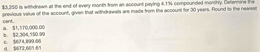 $3,250 is withdrawn at the end of every month from an account paying 4.1% compounded monthly. Determine the
previous value of the account, given that withdrawals are made from the account for 30 years. Round to the nearest
cent.
a. $1,170,000.00
b. $2,304,150.99
c. $674,899.66
d. $672,601.61