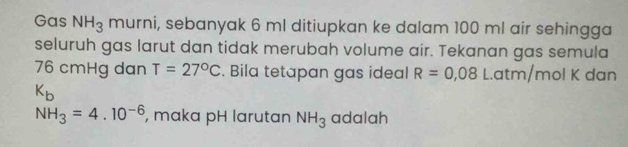 Gas NH_3 murni, sebanyak 6 ml ditiupkan ke dalam 100 ml air sehingga 
seluruh gas larut dan tidak merubah volume air. Tekanan gas semula
76 cmHg dan T=27°C. Bila tetapan gas ideal R=0,08L. atm/mol K dan
K_b
NH_3=4.10^(-6) , maka pH larutan NH_3 adalah