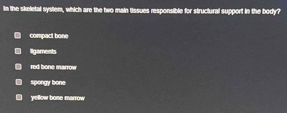 In the skeletal system, which are the two main tissues responsible for structural support in the body?
compact bone
ligaments
red bone marrow
spongy bone
yellow bone marrow