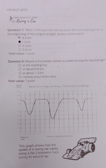 PROJECT @T21
* MATHéMATICS TASK 1
Racing
Question 1: What is the approximate distance from the starting line to
the beginning of the longest straight section of the track?
0.5 km
1.5 km
2.3 km
2.6 km
Total value: 1 poin
Question 2: Where is the lowest speed recorded during the second lap?
at the starting line
at about 0.8 km
at about 1.3 km
halfway around the track
Total value: 1 point
Speed (bunh) Speed of a racing car along a 3 km track (second lap t
82
Distance along the Irack (km²
51ag
This graph shows how the
speed of a racing car varies
along a fiat 3 kilometre track
during its second lap.