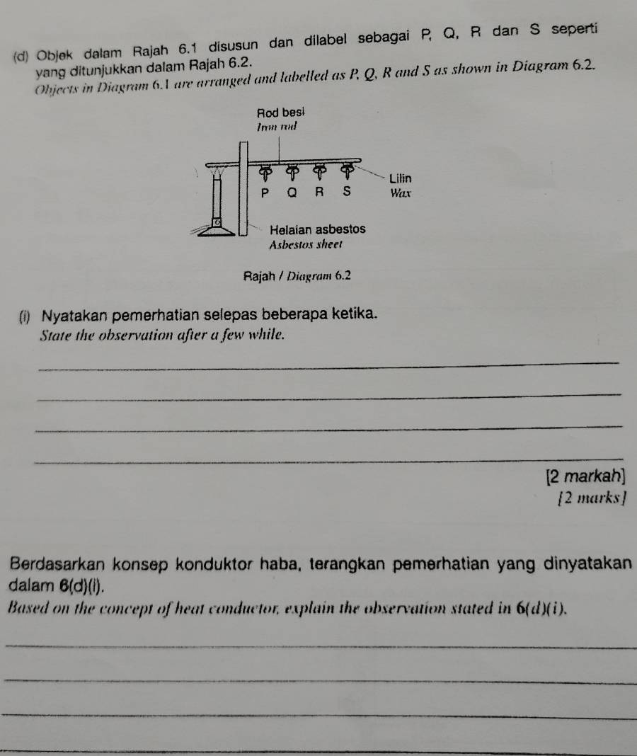 Objek dalam Rajah 6.1 disusun dan dilabel sebagai P, Q, R dan S seperti 
yang ditunjukkan dalam Rajah 6.2. 
Objects in Diagram 6.V are arranged and labelled as P, Q, R and S as shown in Diagram 6.2. 
(i) Nyatakan pemerhatian selepas beberapa ketika. 
State the observation after a few while. 
_ 
_ 
_ 
_ 
[2 markah] 
[2 marks] 
Berdasarkan konsep konduktor haba, terangkan pemerhatian yang dinyatakan 
dalam 6(d)(i). 
Based on the concept of heat conductor, explain the observation stated in C . 6(d)(i)
_ 
_ 
_ 
_