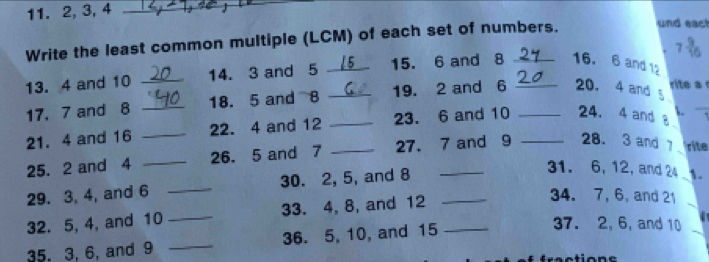 2, 3, 4 _ 
Write the least common multiple (LCM) of each set of numbers. 
und each
7 9/16 
13. 4 and 10 _14. 3 and 5 _15. 6 and 8 16. 6 and 12
rite a 
_ 
17. 7 and 8 _18. 5 and 8 _19. 2 and 6 __20. 4 and § 
21. 4 and 16 _22. 4 and 12 _23. 6 and 10 24. 4 and 8
25. 2 and 4 _26. 5 and 7 _27. 7 and 9 _28. 3 and 7 rite 
29. 3, 4, and 6 _30. 2, 5, and 8 _ 
31. 6, 12, and 24 1. 
32. 5, 4, and 10 _33. 4, 8, and 12
34. 7, 6, and 21
35, 3, 6, and 9 _36. 5, 10, and 15 _ 
37. 2, 6, and 10