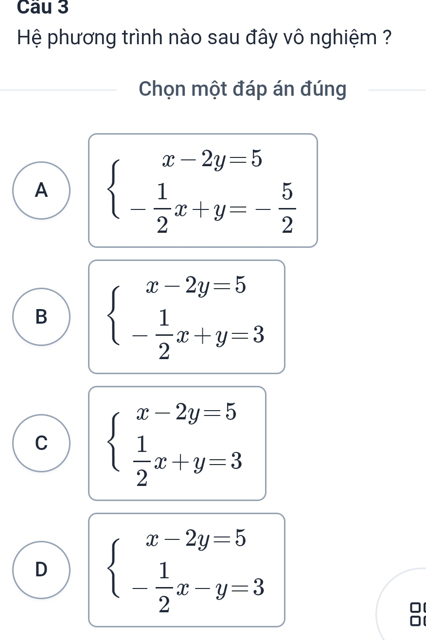 Hệ phương trình nào sau đây vô nghiệm ?
Chọn một đáp án đúng
A beginarrayl x-2y=5 - 1/2 x+y=- 5/2 endarray.
B beginarrayl x-2y=5 - 1/2 x+y=3endarray.
C beginarrayl x-2y=5  1/2 x+y=3endarray.
D beginarrayl x-2y=5 - 1/2 x-y=3endarray.