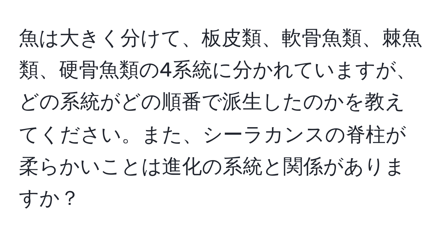 魚は大きく分けて、板皮類、軟骨魚類、棘魚類、硬骨魚類の4系統に分かれていますが、どの系統がどの順番で派生したのかを教えてください。また、シーラカンスの脊柱が柔らかいことは進化の系統と関係がありますか？