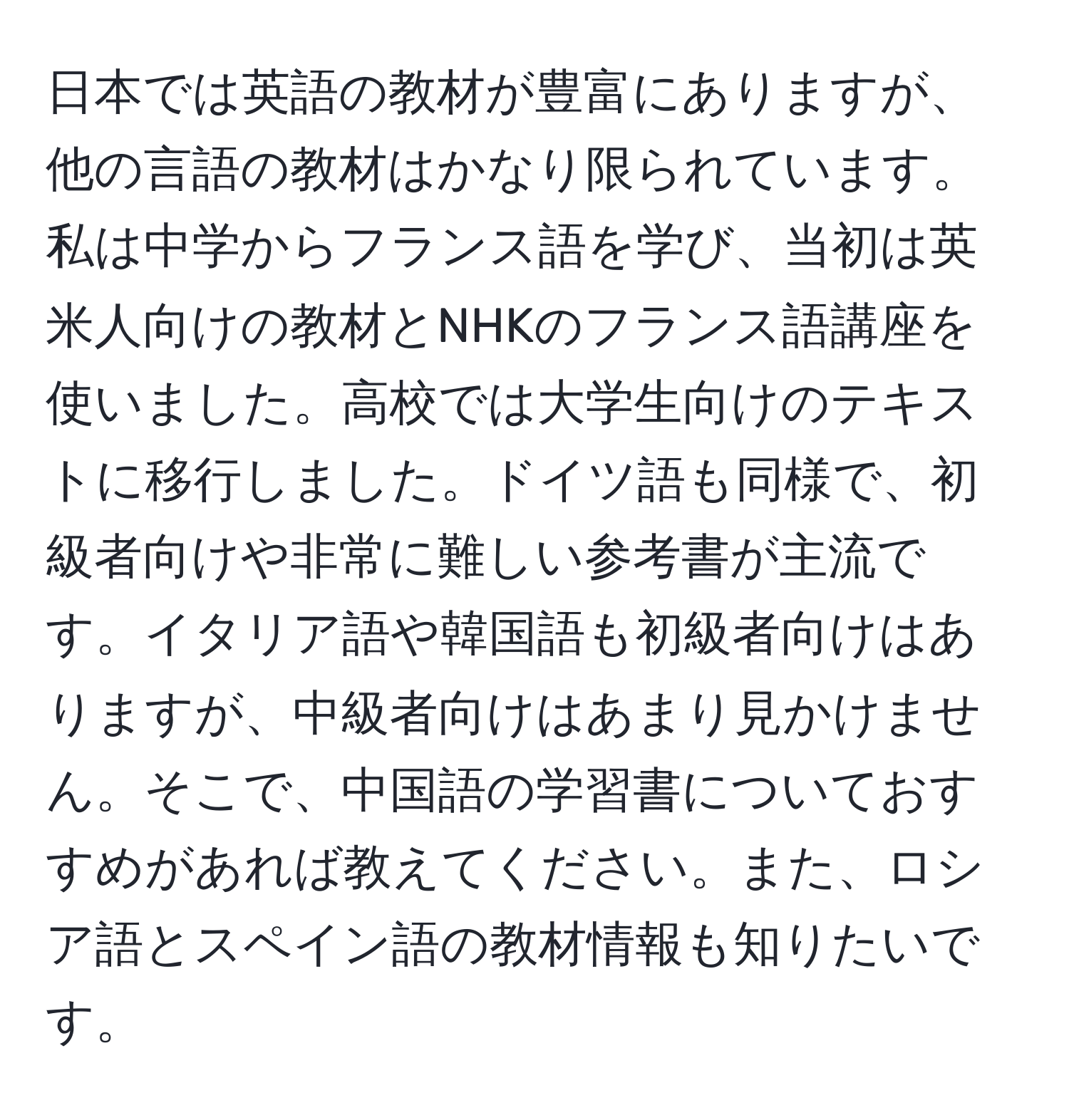 日本では英語の教材が豊富にありますが、他の言語の教材はかなり限られています。私は中学からフランス語を学び、当初は英米人向けの教材とNHKのフランス語講座を使いました。高校では大学生向けのテキストに移行しました。ドイツ語も同様で、初級者向けや非常に難しい参考書が主流です。イタリア語や韓国語も初級者向けはありますが、中級者向けはあまり見かけません。そこで、中国語の学習書についておすすめがあれば教えてください。また、ロシア語とスペイン語の教材情報も知りたいです。