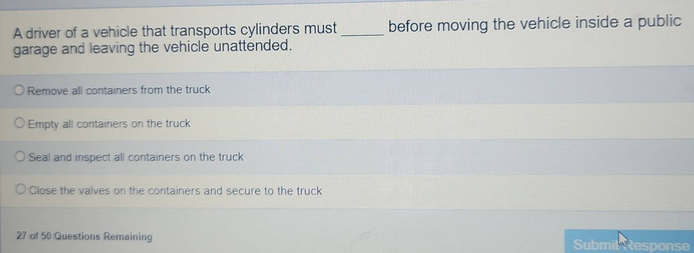 A driver of a vehicle that transports cylinders must_ before moving the vehicle inside a public
garage and leaving the vehicle unattended.
Remove all containers from the truck
Empty all containers on the truck
Seal and inspect all containers on the truck
Close the valves on the containers and secure to the truck
27 of 50 Questions Remaining sponse
Subm