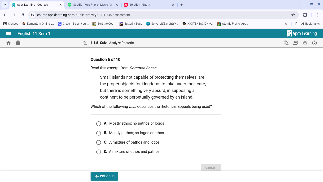 Apex Learning - Courses Spotify - Web Player: Music for Solution - Gauth
course.apexlearning.com/public/activity/1001008/assessment
Classes Edmentum Online L... Clever | Select your. Sort the Court Butterfly Soup Solve left(3xright)^=... XXXTENTACION -. Atomic Picnic: App... All Bookmarks
English 11 Sem 1 Apex Learning
1.1.8 Quiz: Analyze Rhetoric
Question 6 of 10
Read this excerpt from Common Sense:
Small islands not capable of protecting themselves, are
the proper objects for kingdoms to take under their care;
but there is something very absurd, in supposing a
continent to be perpetually governed by an island.
Which of the following best describes the rhetorical appeals being used?
A. Mostly ethos; no pathos or logos
B. Mostly pathos; no logos or ethos
C. A mixture of pathos and logos
D. A mixture of ethos and pathos
SUBMIT
←PREVIOUS